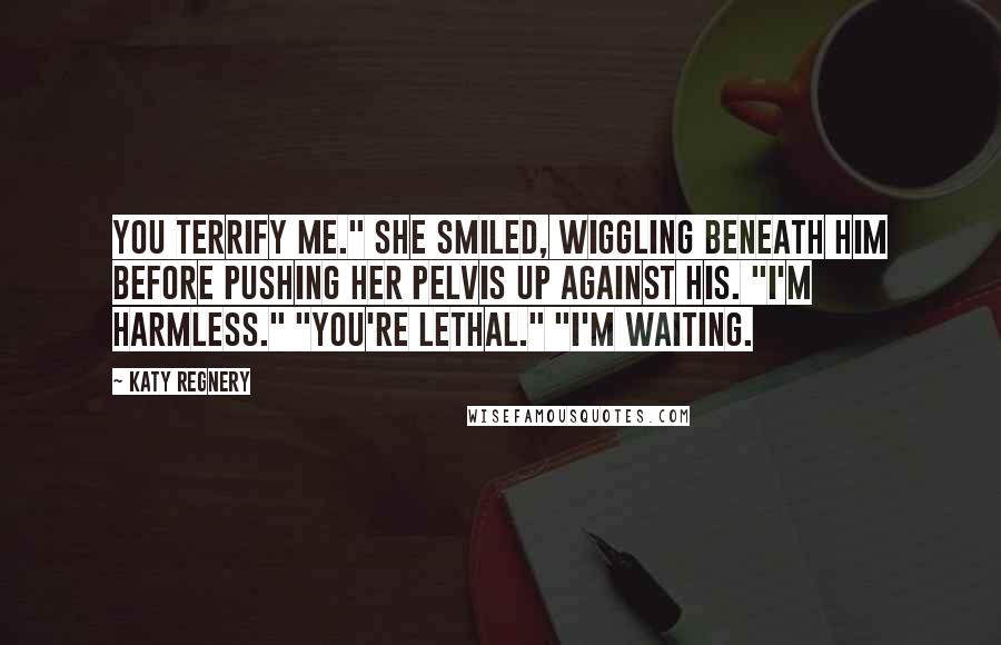 Katy Regnery Quotes: You terrify me." She smiled, wiggling beneath him before pushing her pelvis up against his. "I'm harmless." "You're lethal." "I'm waiting.
