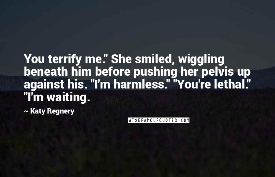Katy Regnery Quotes: You terrify me." She smiled, wiggling beneath him before pushing her pelvis up against his. "I'm harmless." "You're lethal." "I'm waiting.