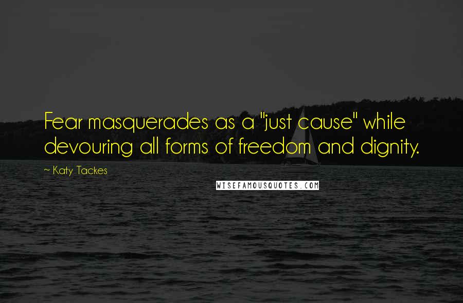 Katy Tackes Quotes: Fear masquerades as a "just cause" while devouring all forms of freedom and dignity.