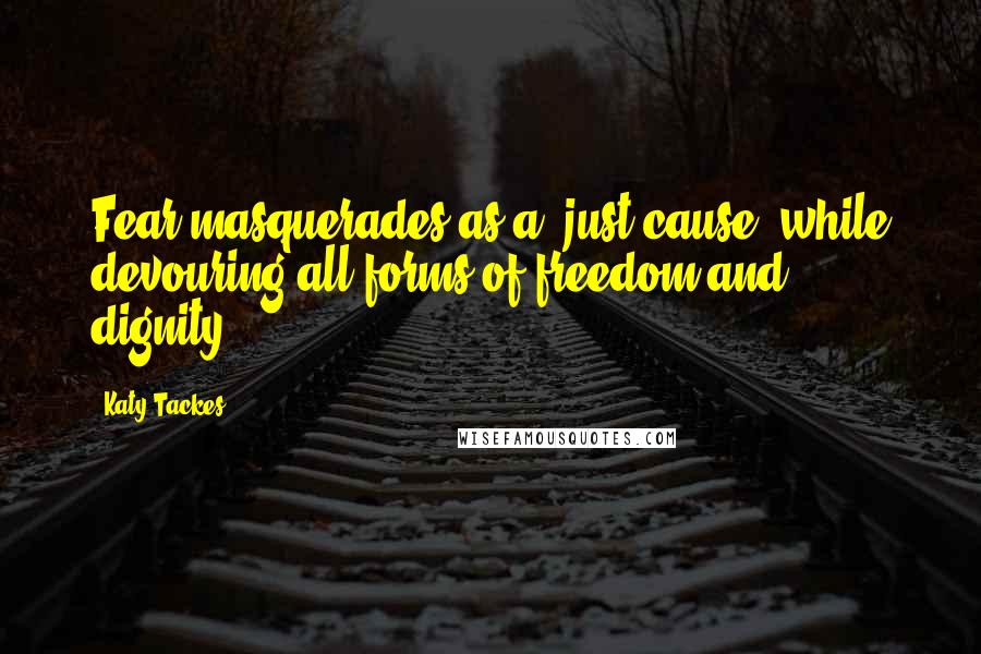 Katy Tackes Quotes: Fear masquerades as a "just cause" while devouring all forms of freedom and dignity.