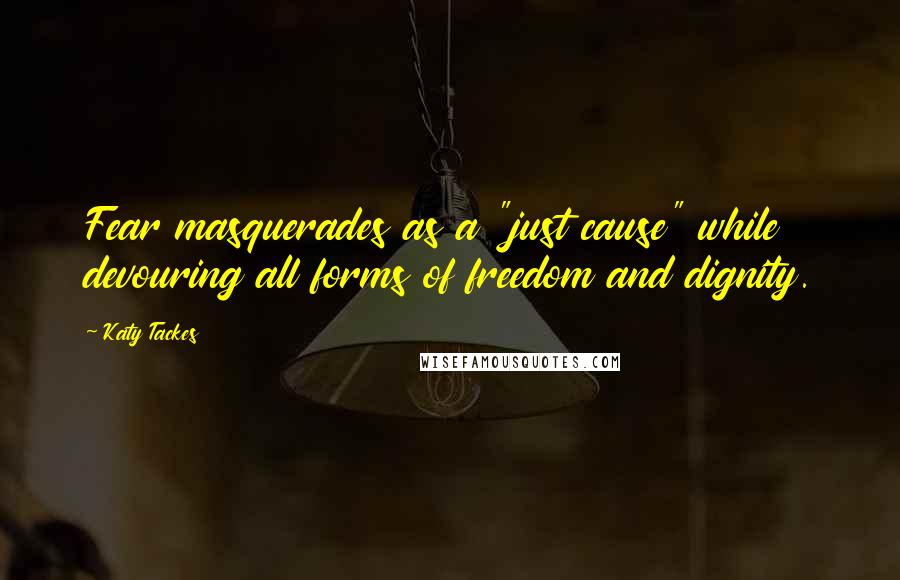 Katy Tackes Quotes: Fear masquerades as a "just cause" while devouring all forms of freedom and dignity.