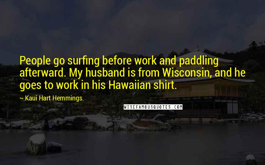 Kaui Hart Hemmings Quotes: People go surfing before work and paddling afterward. My husband is from Wisconsin, and he goes to work in his Hawaiian shirt.