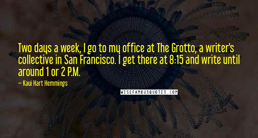 Kaui Hart Hemmings Quotes: Two days a week, I go to my office at The Grotto, a writer's collective in San Francisco. I get there at 8:15 and write until around 1 or 2 P.M.