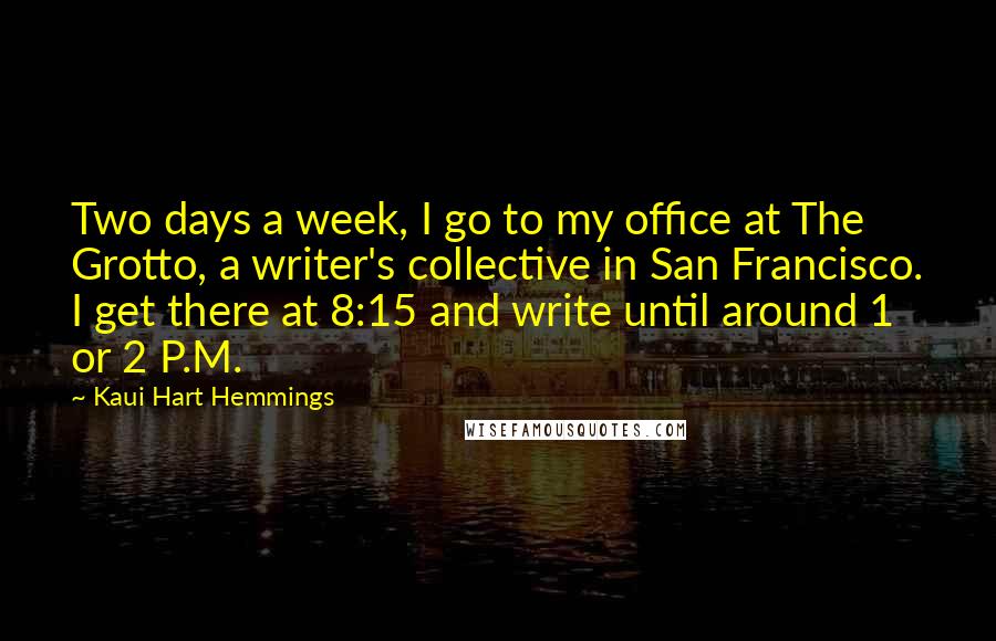 Kaui Hart Hemmings Quotes: Two days a week, I go to my office at The Grotto, a writer's collective in San Francisco. I get there at 8:15 and write until around 1 or 2 P.M.