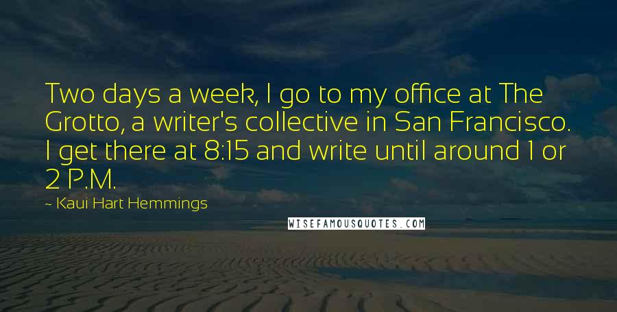 Kaui Hart Hemmings Quotes: Two days a week, I go to my office at The Grotto, a writer's collective in San Francisco. I get there at 8:15 and write until around 1 or 2 P.M.