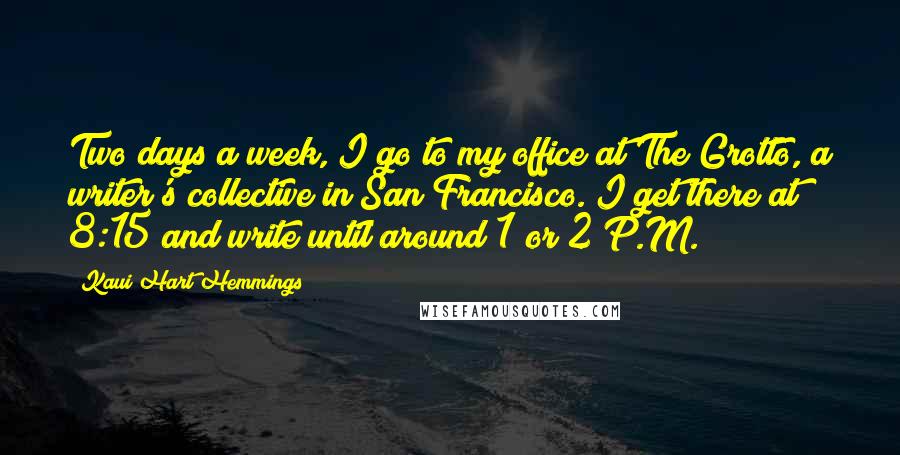 Kaui Hart Hemmings Quotes: Two days a week, I go to my office at The Grotto, a writer's collective in San Francisco. I get there at 8:15 and write until around 1 or 2 P.M.