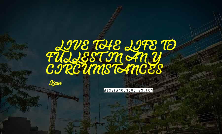 Kaur Quotes: ***LIVE THE LIFE TO FULLEST IN ANY CIRCUMSTANCES****