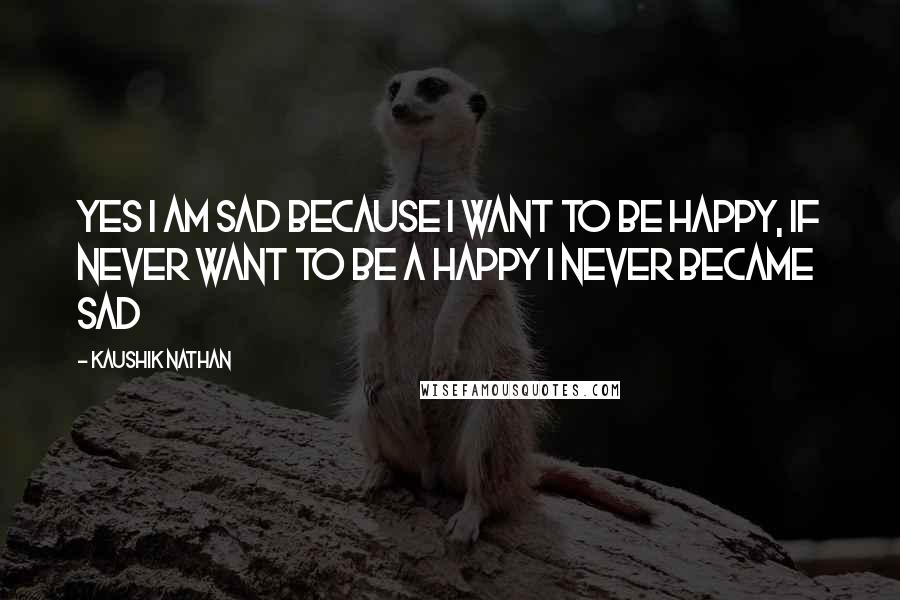 Kaushik Nathan Quotes: Yes i am sad because i want to be happy, if never want to be a happy i never became sad