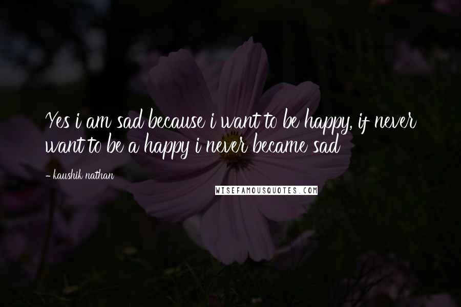 Kaushik Nathan Quotes: Yes i am sad because i want to be happy, if never want to be a happy i never became sad