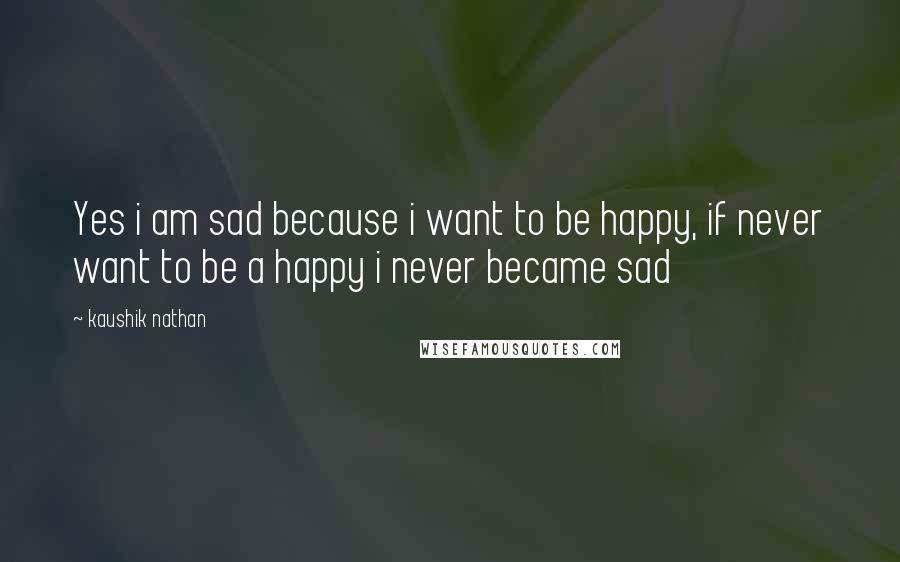 Kaushik Nathan Quotes: Yes i am sad because i want to be happy, if never want to be a happy i never became sad