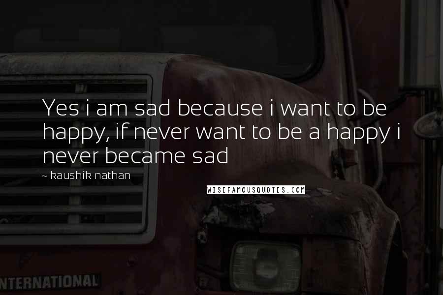 Kaushik Nathan Quotes: Yes i am sad because i want to be happy, if never want to be a happy i never became sad