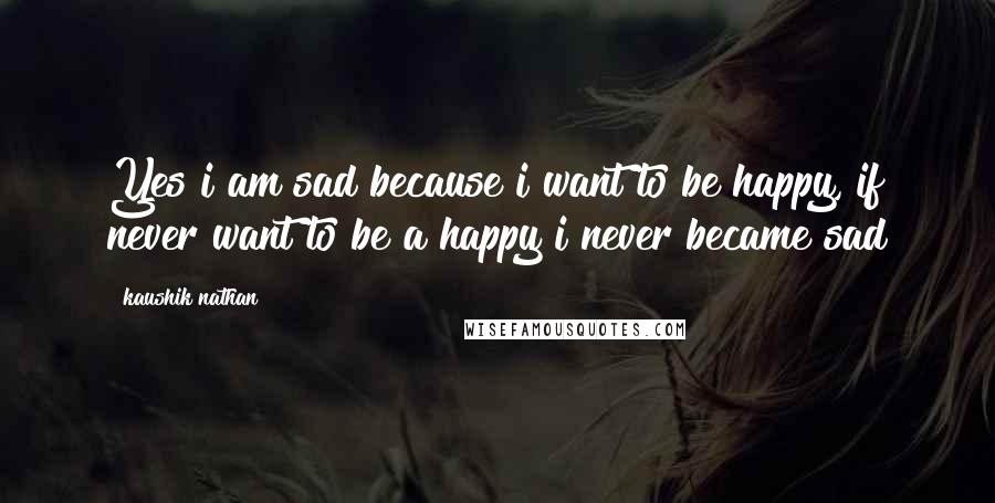 Kaushik Nathan Quotes: Yes i am sad because i want to be happy, if never want to be a happy i never became sad