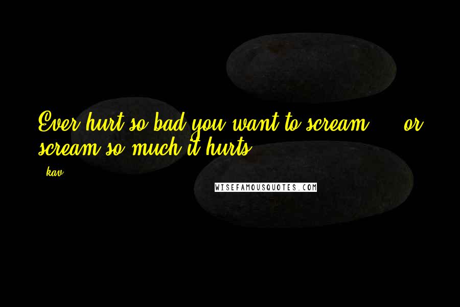 Kav Quotes: Ever hurt so bad you want to scream ... or scream so much it hurts.