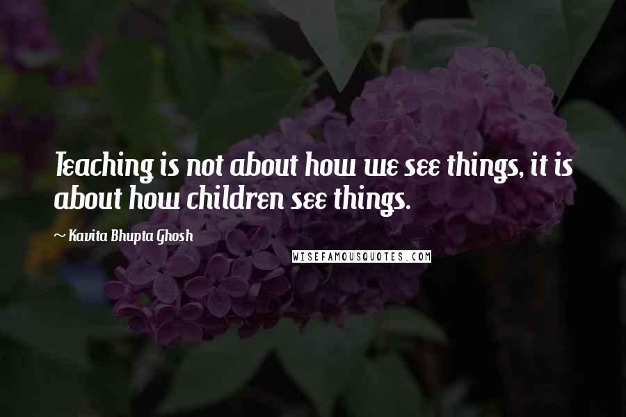 Kavita Bhupta Ghosh Quotes: Teaching is not about how we see things, it is about how children see things.