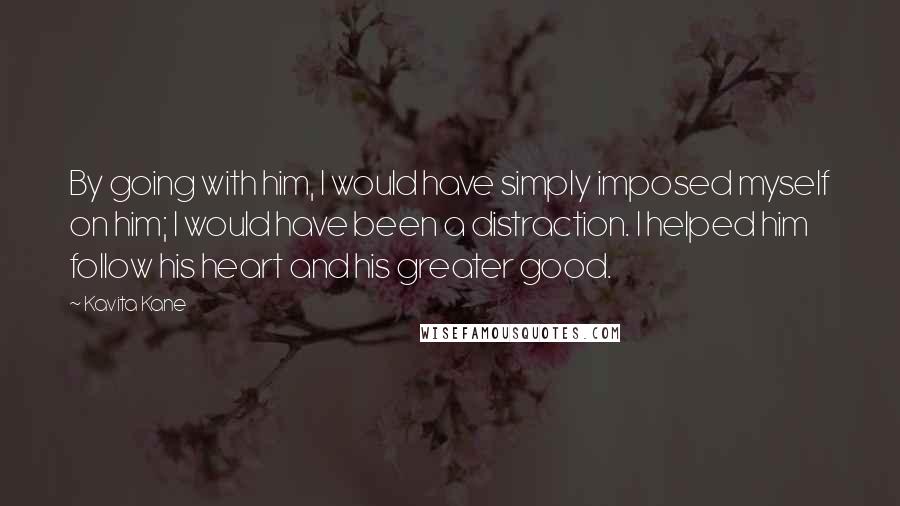 Kavita Kane Quotes: By going with him, I would have simply imposed myself on him; I would have been a distraction. I helped him follow his heart and his greater good.