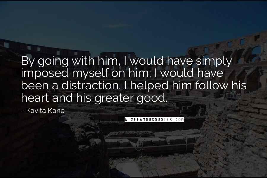 Kavita Kane Quotes: By going with him, I would have simply imposed myself on him; I would have been a distraction. I helped him follow his heart and his greater good.