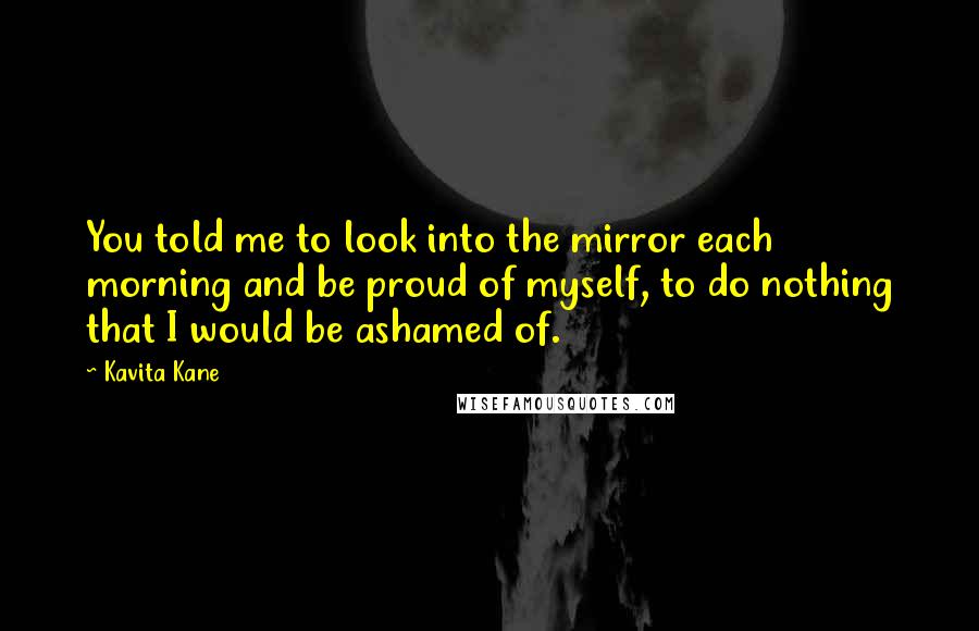 Kavita Kane Quotes: You told me to look into the mirror each morning and be proud of myself, to do nothing that I would be ashamed of.