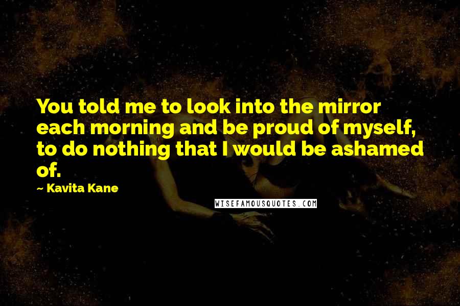Kavita Kane Quotes: You told me to look into the mirror each morning and be proud of myself, to do nothing that I would be ashamed of.