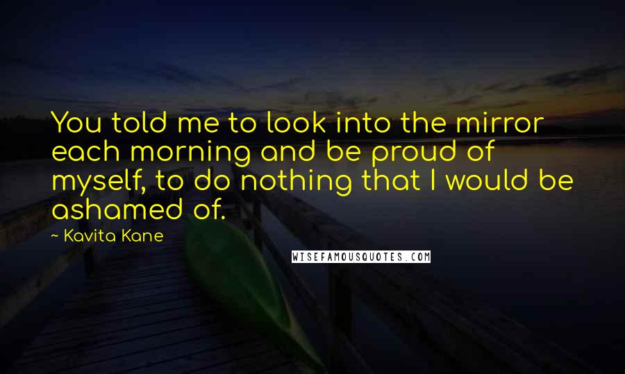 Kavita Kane Quotes: You told me to look into the mirror each morning and be proud of myself, to do nothing that I would be ashamed of.