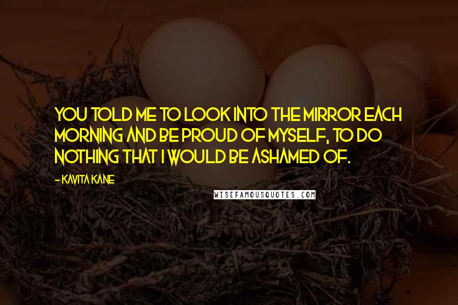 Kavita Kane Quotes: You told me to look into the mirror each morning and be proud of myself, to do nothing that I would be ashamed of.