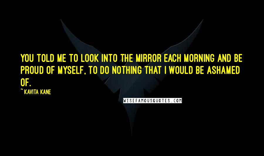 Kavita Kane Quotes: You told me to look into the mirror each morning and be proud of myself, to do nothing that I would be ashamed of.