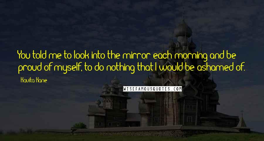 Kavita Kane Quotes: You told me to look into the mirror each morning and be proud of myself, to do nothing that I would be ashamed of.