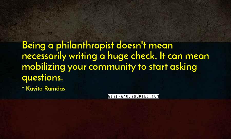 Kavita Ramdas Quotes: Being a philanthropist doesn't mean necessarily writing a huge check. It can mean mobilizing your community to start asking questions.