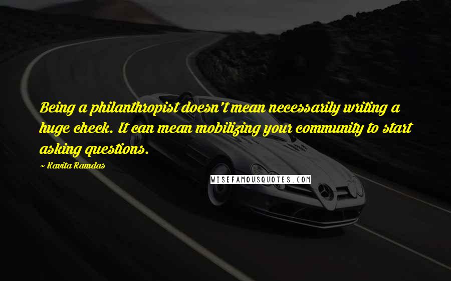 Kavita Ramdas Quotes: Being a philanthropist doesn't mean necessarily writing a huge check. It can mean mobilizing your community to start asking questions.