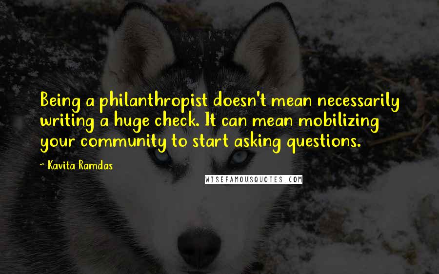 Kavita Ramdas Quotes: Being a philanthropist doesn't mean necessarily writing a huge check. It can mean mobilizing your community to start asking questions.