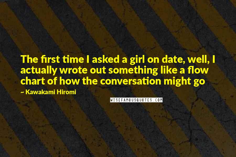 Kawakami Hiromi Quotes: The first time I asked a girl on date, well, I actually wrote out something like a flow chart of how the conversation might go