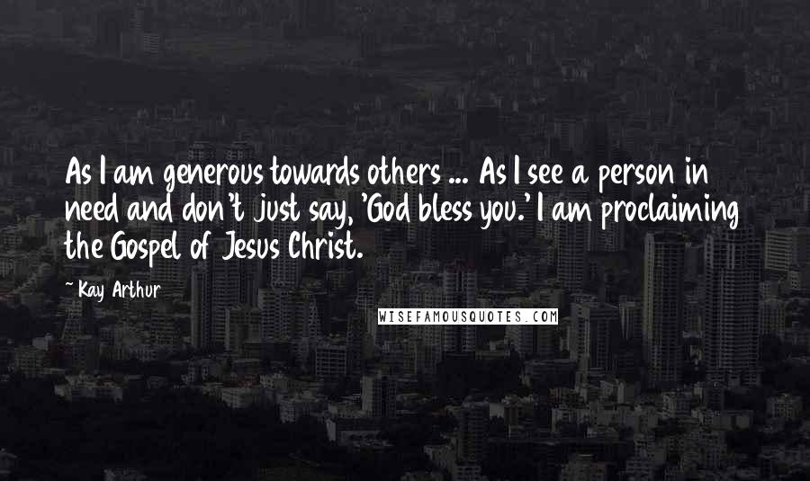 Kay Arthur Quotes: As I am generous towards others ... As I see a person in need and don't just say, 'God bless you.' I am proclaiming the Gospel of Jesus Christ.