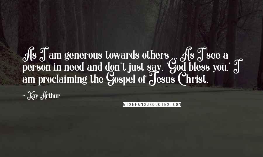 Kay Arthur Quotes: As I am generous towards others ... As I see a person in need and don't just say, 'God bless you.' I am proclaiming the Gospel of Jesus Christ.