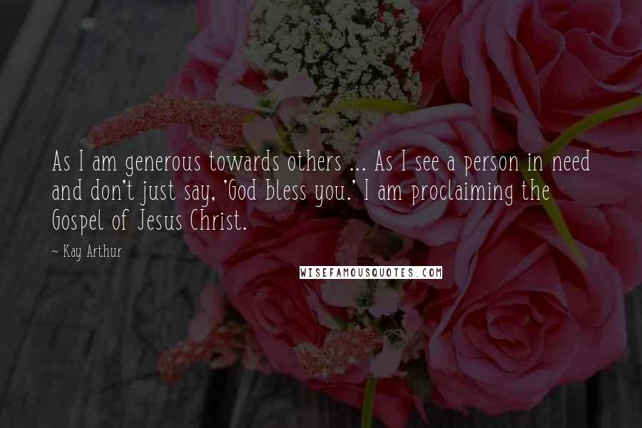 Kay Arthur Quotes: As I am generous towards others ... As I see a person in need and don't just say, 'God bless you.' I am proclaiming the Gospel of Jesus Christ.