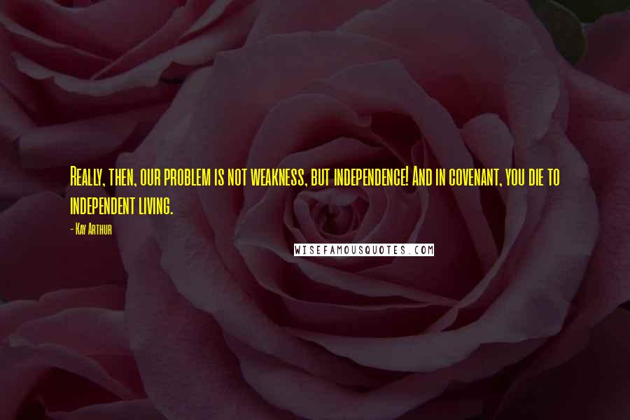 Kay Arthur Quotes: Really, then, our problem is not weakness, but independence! And in covenant, you die to independent living.
