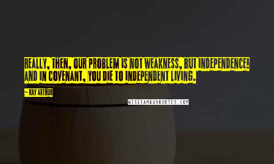 Kay Arthur Quotes: Really, then, our problem is not weakness, but independence! And in covenant, you die to independent living.