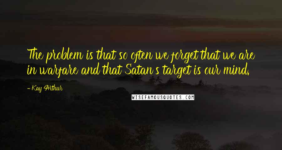 Kay Arthur Quotes: The problem is that so often we forget that we are in warfare and that Satan's target is our mind.