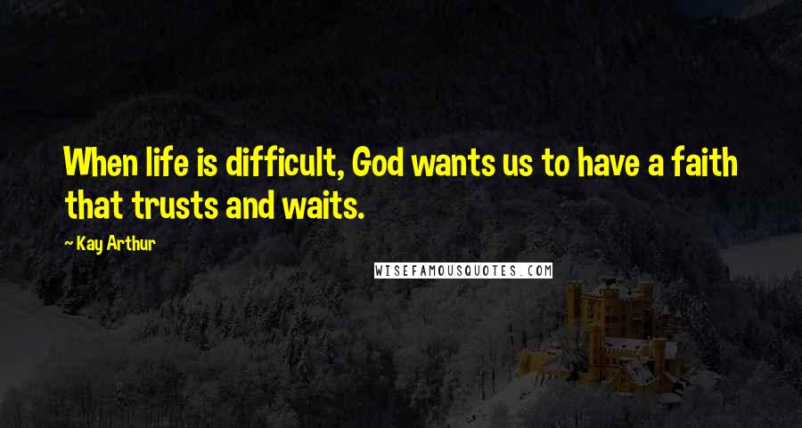 Kay Arthur Quotes: When life is difficult, God wants us to have a faith that trusts and waits.