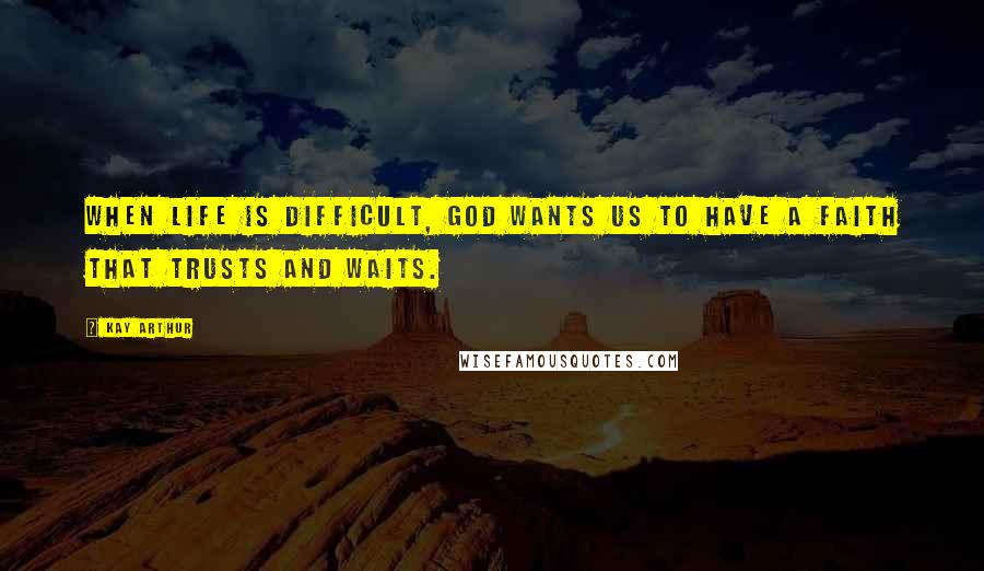 Kay Arthur Quotes: When life is difficult, God wants us to have a faith that trusts and waits.