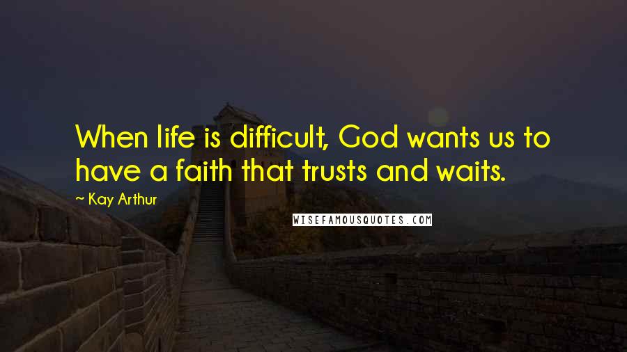 Kay Arthur Quotes: When life is difficult, God wants us to have a faith that trusts and waits.