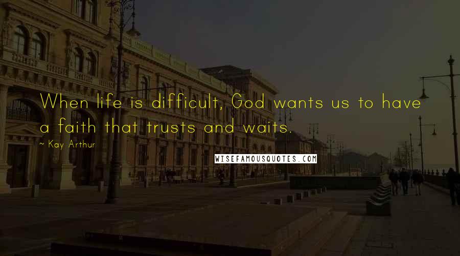Kay Arthur Quotes: When life is difficult, God wants us to have a faith that trusts and waits.