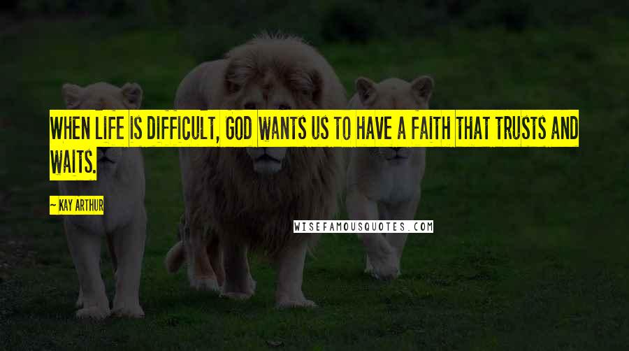 Kay Arthur Quotes: When life is difficult, God wants us to have a faith that trusts and waits.