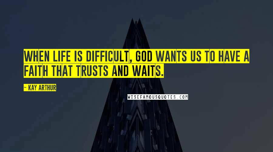 Kay Arthur Quotes: When life is difficult, God wants us to have a faith that trusts and waits.