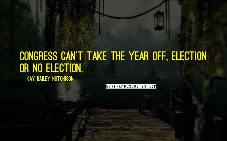 Kay Bailey Hutchison Quotes: Congress can't take the year off, election or no election.