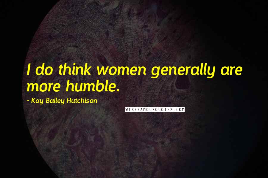Kay Bailey Hutchison Quotes: I do think women generally are more humble.