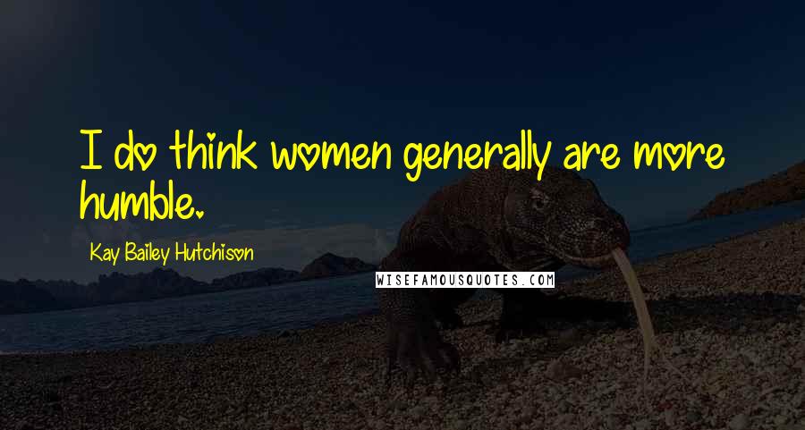 Kay Bailey Hutchison Quotes: I do think women generally are more humble.