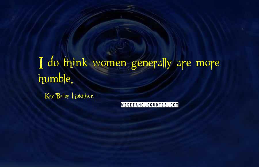 Kay Bailey Hutchison Quotes: I do think women generally are more humble.