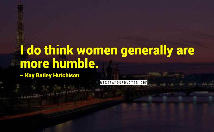 Kay Bailey Hutchison Quotes: I do think women generally are more humble.