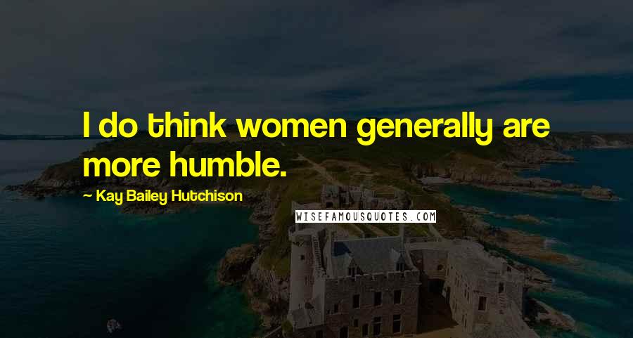 Kay Bailey Hutchison Quotes: I do think women generally are more humble.