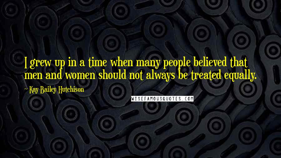 Kay Bailey Hutchison Quotes: I grew up in a time when many people believed that men and women should not always be treated equally.