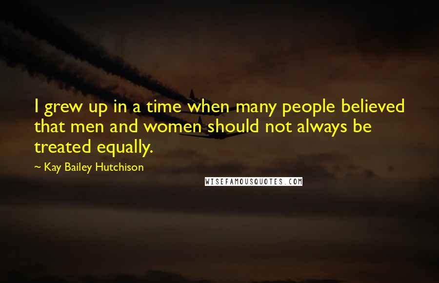 Kay Bailey Hutchison Quotes: I grew up in a time when many people believed that men and women should not always be treated equally.